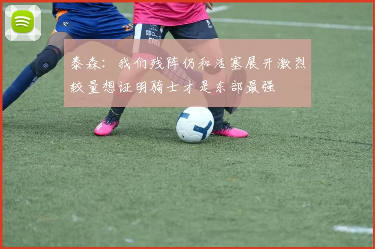 泰森：我们残阵仍和活塞展开激烈较量想证明骑士才是东部最强