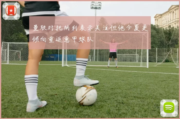 曼联对托纳利表示关注但他今夏更倾向重返意甲球队