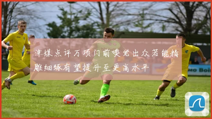 津媒点评万项门前嗅觉出众若能精雕细琢有望提升至更高水平