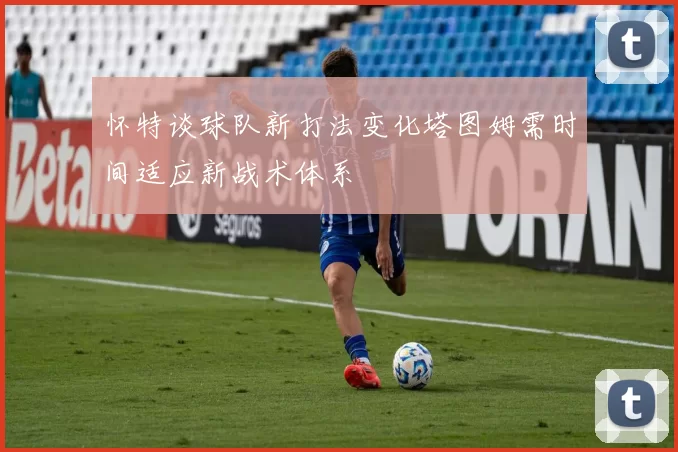 怀特谈球队新打法变化塔图姆需时间适应新战术体系