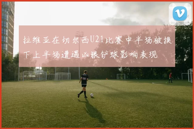 拉维亚在切尔西U21比赛中半场被换下上半场遭遇凶狠铲球影响表现