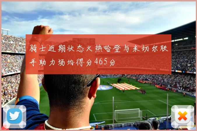 骑士近期状态火热哈登与米切尔联手助力场均得分465分