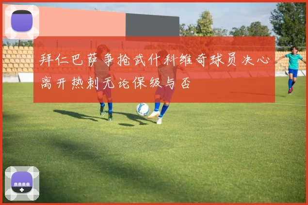 拜仁巴萨争抢武什科维奇球员决心离开热刺无论保级与否