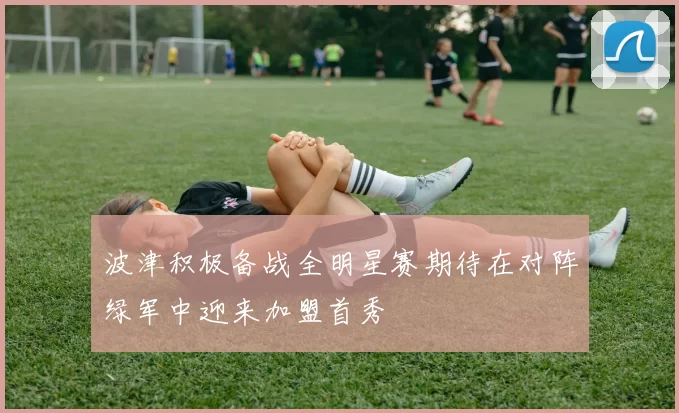 波津积极备战全明星赛期待在对阵绿军中迎来加盟首秀
