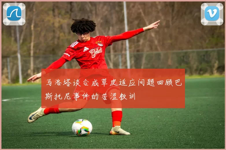 马洛塔谈合成草皮适应问题回顾巴斯托尼事件的苦涩教训