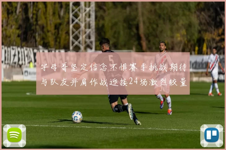字母哥坚定信念不惧赛季挑战期待与队友并肩作战迎接24场激烈较量
