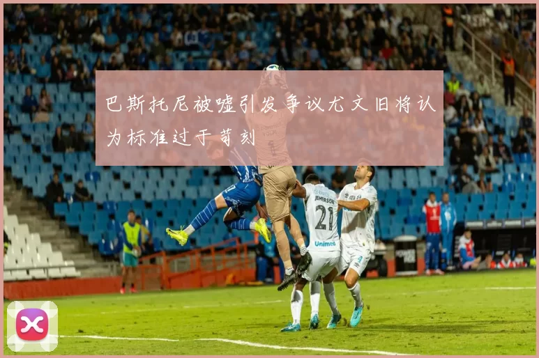 巴斯托尼被嘘引发争议尤文旧将认为标准过于苛刻