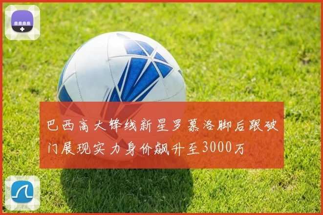 巴西高大锋线新星罗慕洛脚后跟破门展现实力身价飙升至3000万
