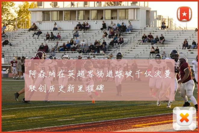 阿森纳在英超客场进球破千仅次曼联创历史新里程碑