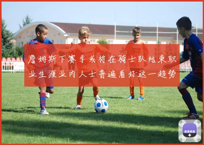詹姆斯下赛季或将在骑士队结束职业生涯业内人士普遍看好这一趋势