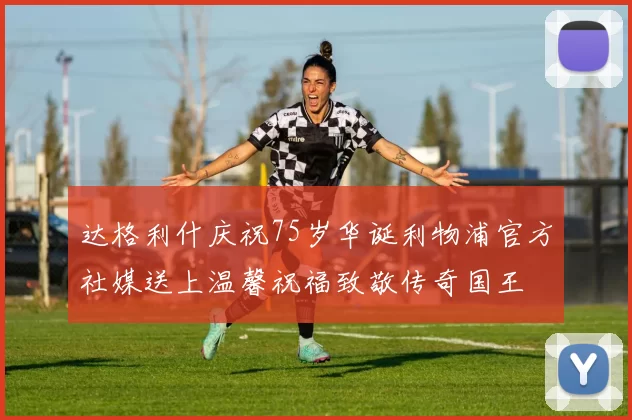 达格利什庆祝75岁华诞利物浦官方社媒送上温馨祝福致敬传奇国王