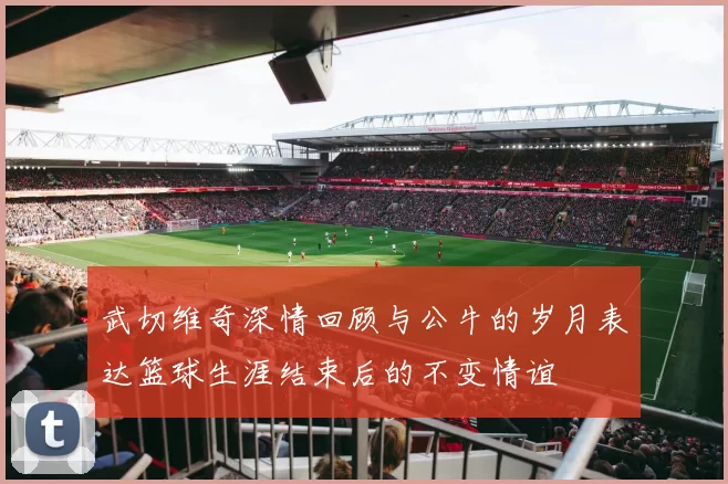 武切维奇深情回顾与公牛的岁月表达篮球生涯结束后的不变情谊