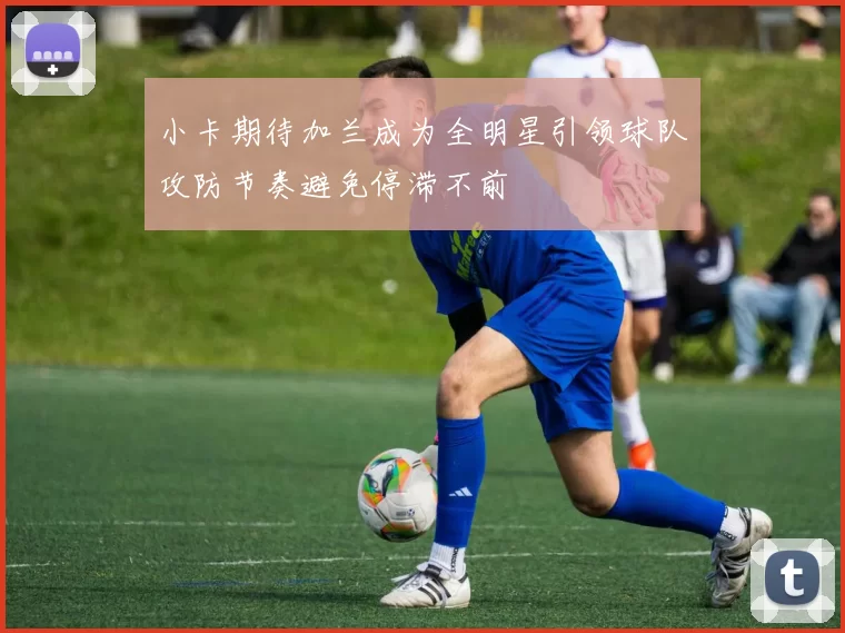 小卡期待加兰成为全明星引领球队攻防节奏避免停滞不前